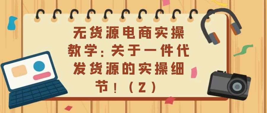 无货源电商实操教学：关于一件代发货源的实操细节！（2）